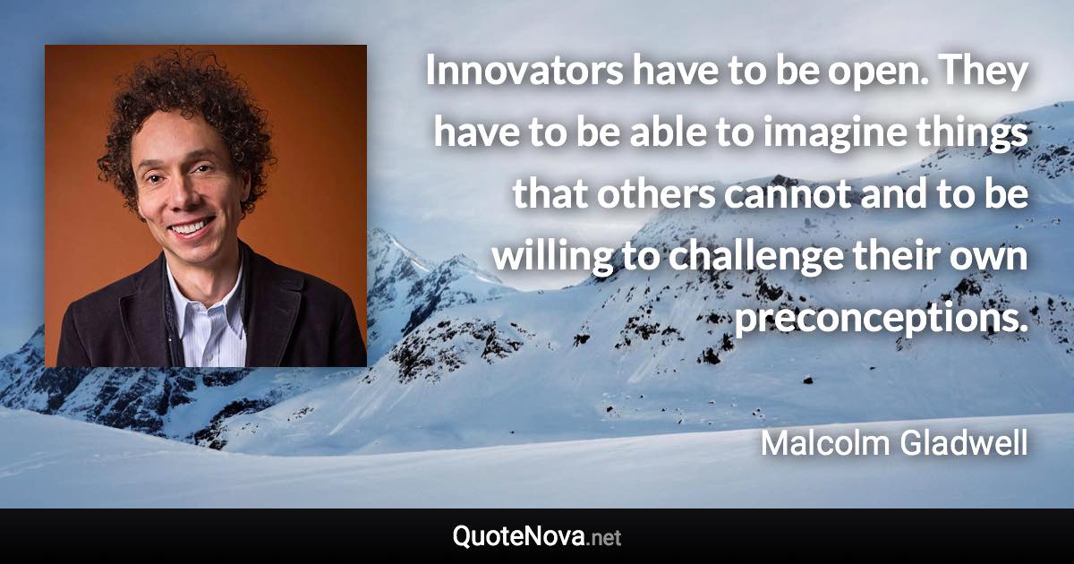 Innovators have to be open. They have to be able to imagine things that others cannot and to be willing to challenge their own preconceptions. - Malcolm Gladwell quote