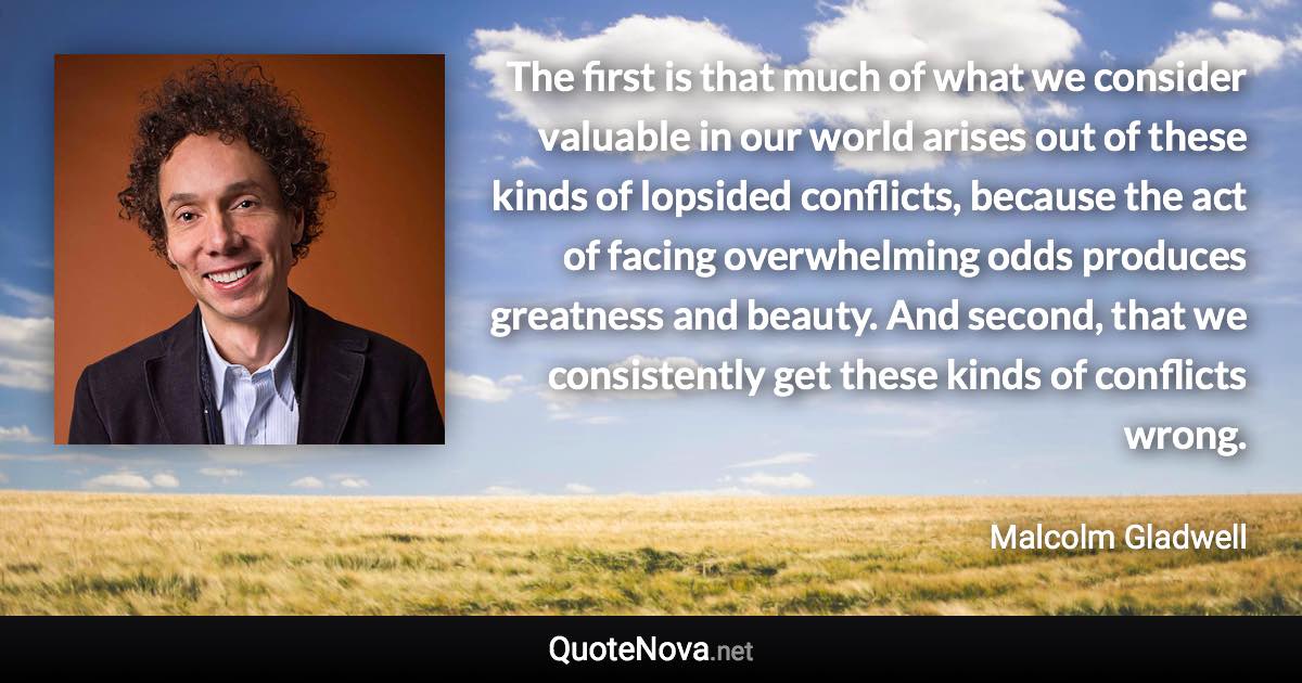 The first is that much of what we consider valuable in our world arises out of these kinds of lopsided conflicts, because the act of facing overwhelming odds produces greatness and beauty. And second, that we consistently get these kinds of conflicts wrong. - Malcolm Gladwell quote