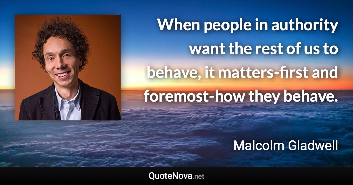 When people in authority want the rest of us to behave, it matters-first and foremost-how they behave. - Malcolm Gladwell quote