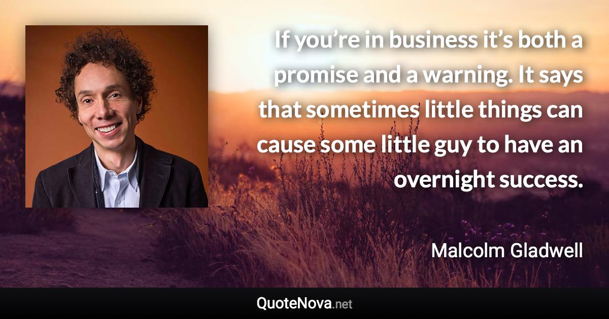 If you’re in business it’s both a promise and a warning. It says that sometimes little things can cause some little guy to have an overnight success. - Malcolm Gladwell quote