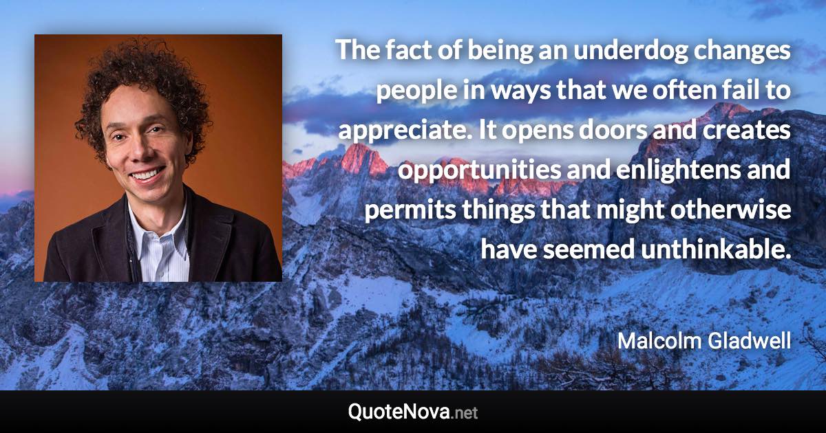 The fact of being an underdog changes people in ways that we often fail to appreciate. It opens doors and creates opportunities and enlightens and permits things that might otherwise have seemed unthinkable. - Malcolm Gladwell quote