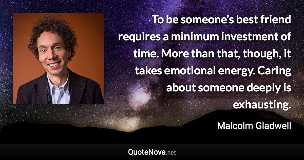 To be someone’s best friend requires a minimum investment of time. More than that, though, it takes emotional energy. Caring about someone deeply is exhausting. - Malcolm Gladwell quote