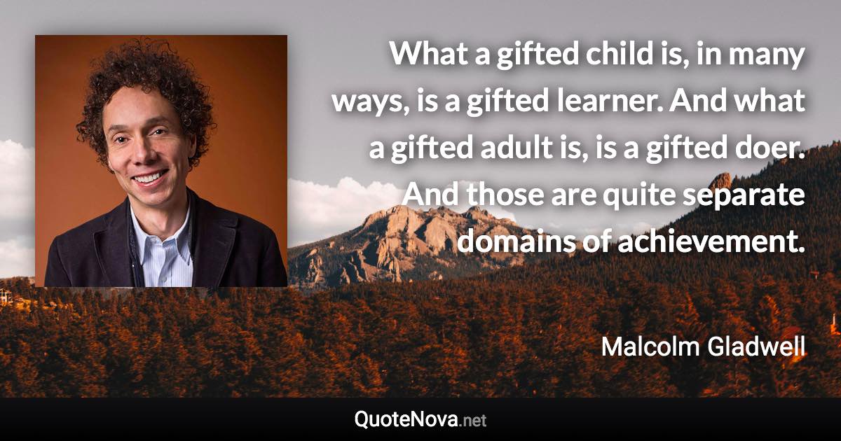 What a gifted child is, in many ways, is a gifted learner. And what a gifted adult is, is a gifted doer. And those are quite separate domains of achievement. - Malcolm Gladwell quote