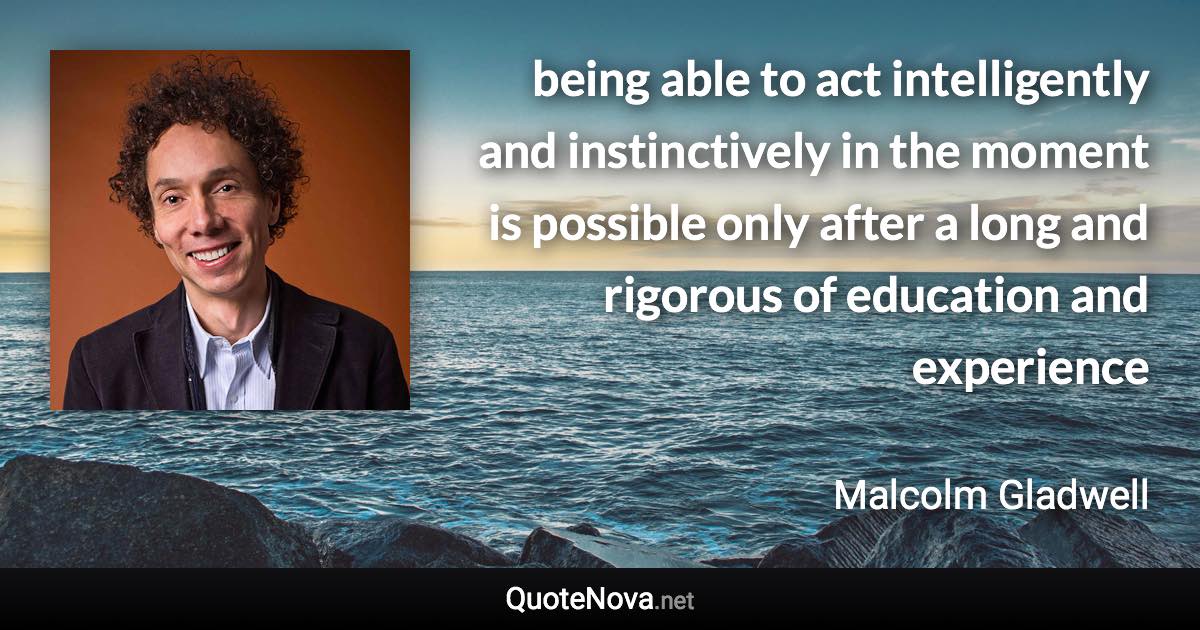 being able to act intelligently and instinctively in the moment is possible only after a long and rigorous of education and experience - Malcolm Gladwell quote