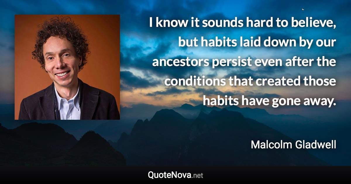 I know it sounds hard to believe, but habits laid down by our ancestors persist even after the conditions that created those habits have gone away. - Malcolm Gladwell quote