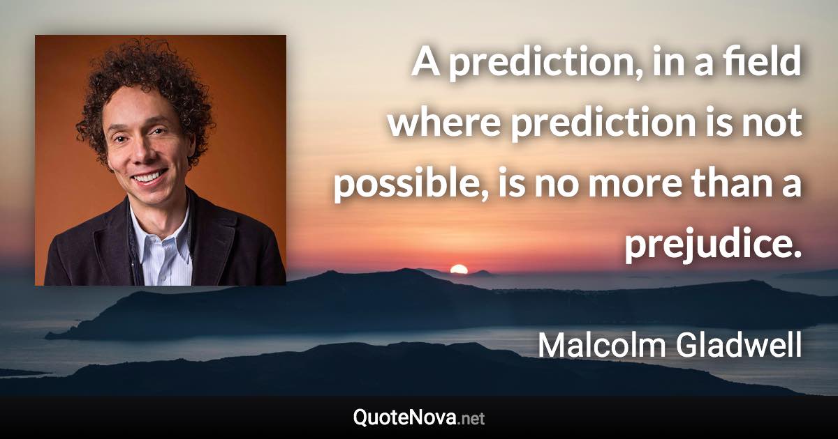 A prediction, in a field where prediction is not possible, is no more than a prejudice. - Malcolm Gladwell quote