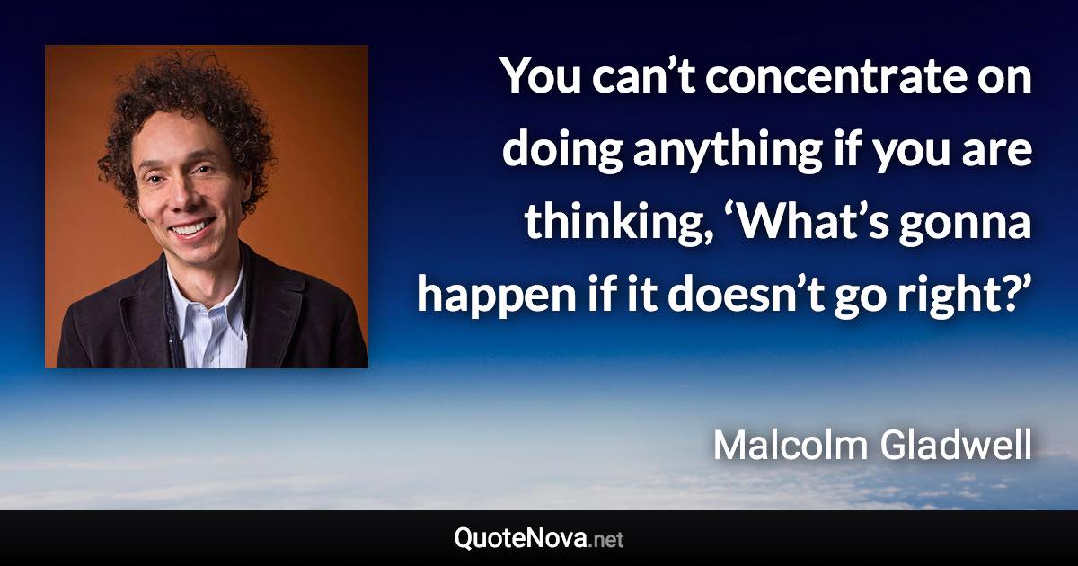 You can’t concentrate on doing anything if you are thinking, ‘What’s gonna happen if it doesn’t go right?’ - Malcolm Gladwell quote