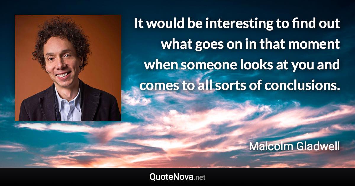 It would be interesting to find out what goes on in that moment when someone looks at you and comes to all sorts of conclusions. - Malcolm Gladwell quote