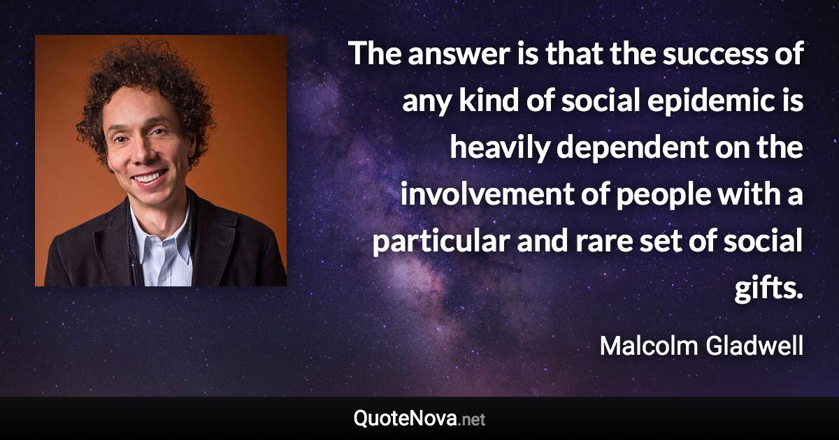 The answer is that the success of any kind of social epidemic is heavily dependent on the involvement of people with a particular and rare set of social gifts. - Malcolm Gladwell quote