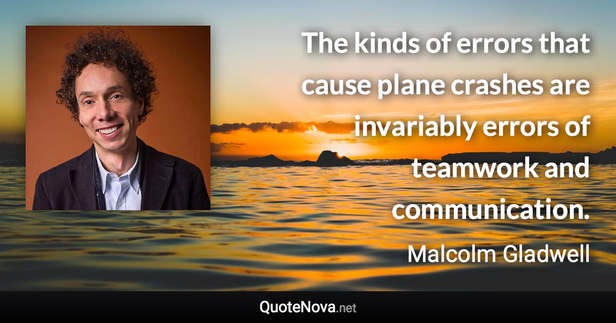 The kinds of errors that cause plane crashes are invariably errors of teamwork and communication. - Malcolm Gladwell quote