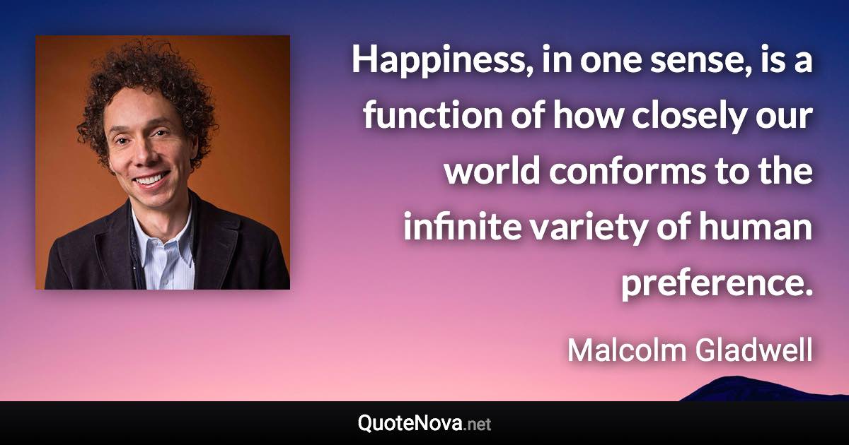 Happiness, in one sense, is a function of how closely our world conforms to the infinite variety of human preference. - Malcolm Gladwell quote