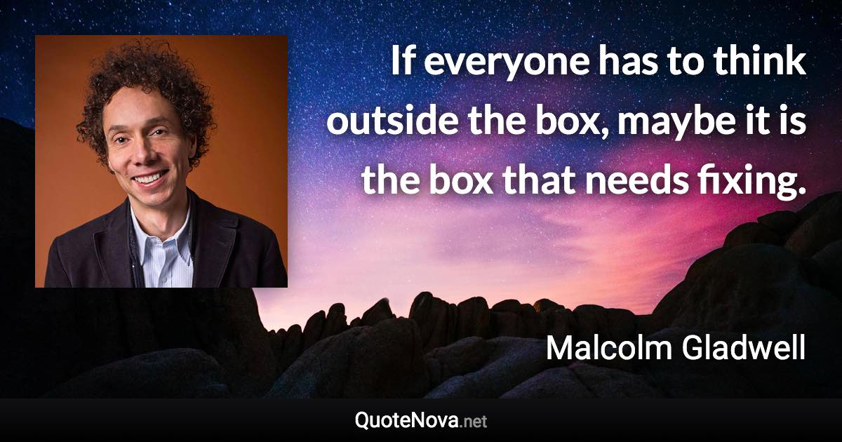 If everyone has to think outside the box, maybe it is the box that needs fixing. - Malcolm Gladwell quote