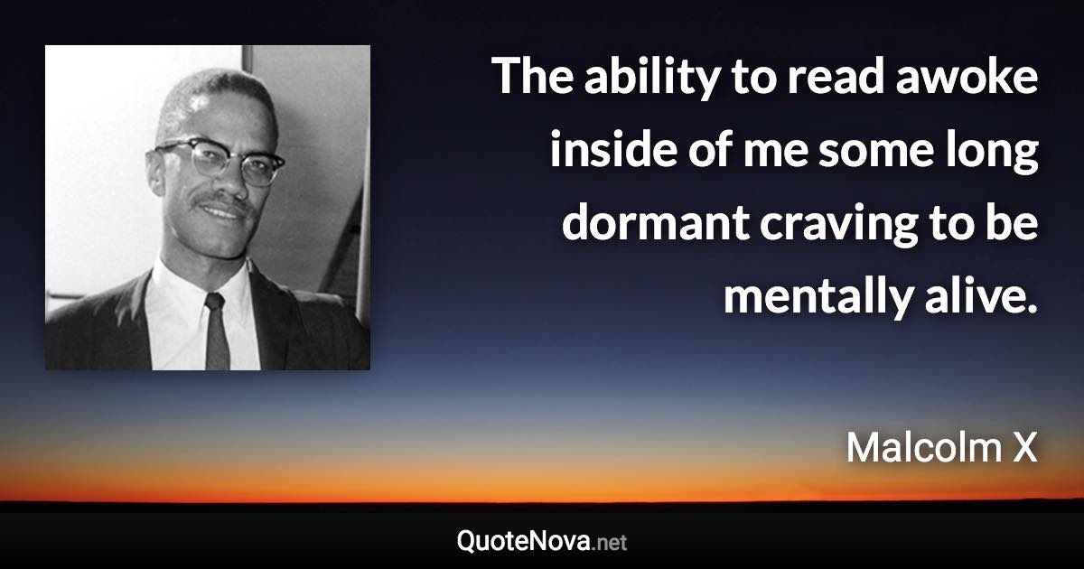 The ability to read awoke inside of me some long dormant craving to be mentally alive. - Malcolm X quote