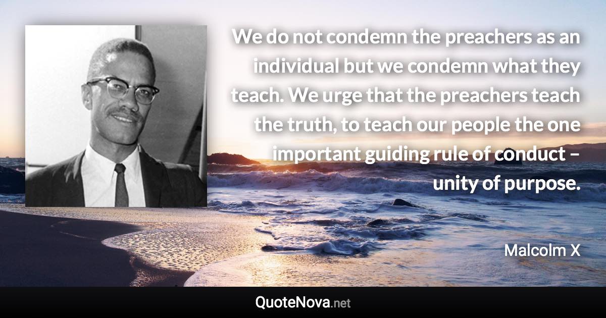 We do not condemn the preachers as an individual but we condemn what they teach. We urge that the preachers teach the truth, to teach our people the one important guiding rule of conduct – unity of purpose. - Malcolm X quote