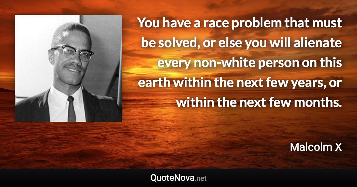 You have a race problem that must be solved, or else you will alienate every non-white person on this earth within the next few years, or within the next few months. - Malcolm X quote