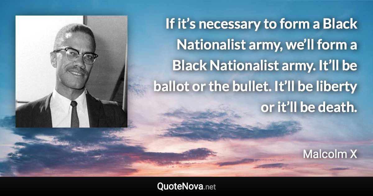 If it’s necessary to form a Black Nationalist army, we’ll form a Black Nationalist army. It’ll be ballot or the bullet. It’ll be liberty or it’ll be death. - Malcolm X quote