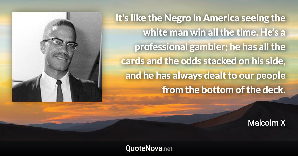 It’s like the Negro in America seeing the white man win all the time. He’s a professional gambler; he has all the cards and the odds stacked on his side, and he has always dealt to our people from the bottom of the deck. - Malcolm X quote