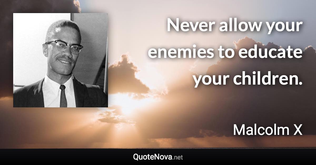 Never allow your enemies to educate your children. - Malcolm X quote