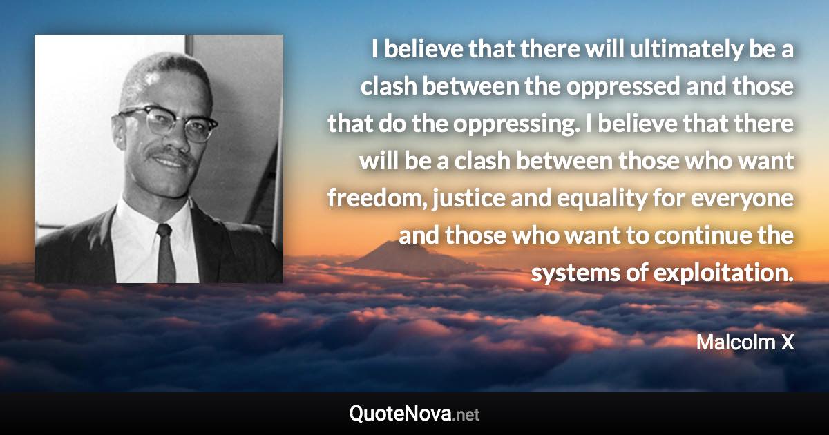 I believe that there will ultimately be a clash between the oppressed and those that do the oppressing. I believe that there will be a clash between those who want freedom, justice and equality for everyone and those who want to continue the systems of exploitation. - Malcolm X quote