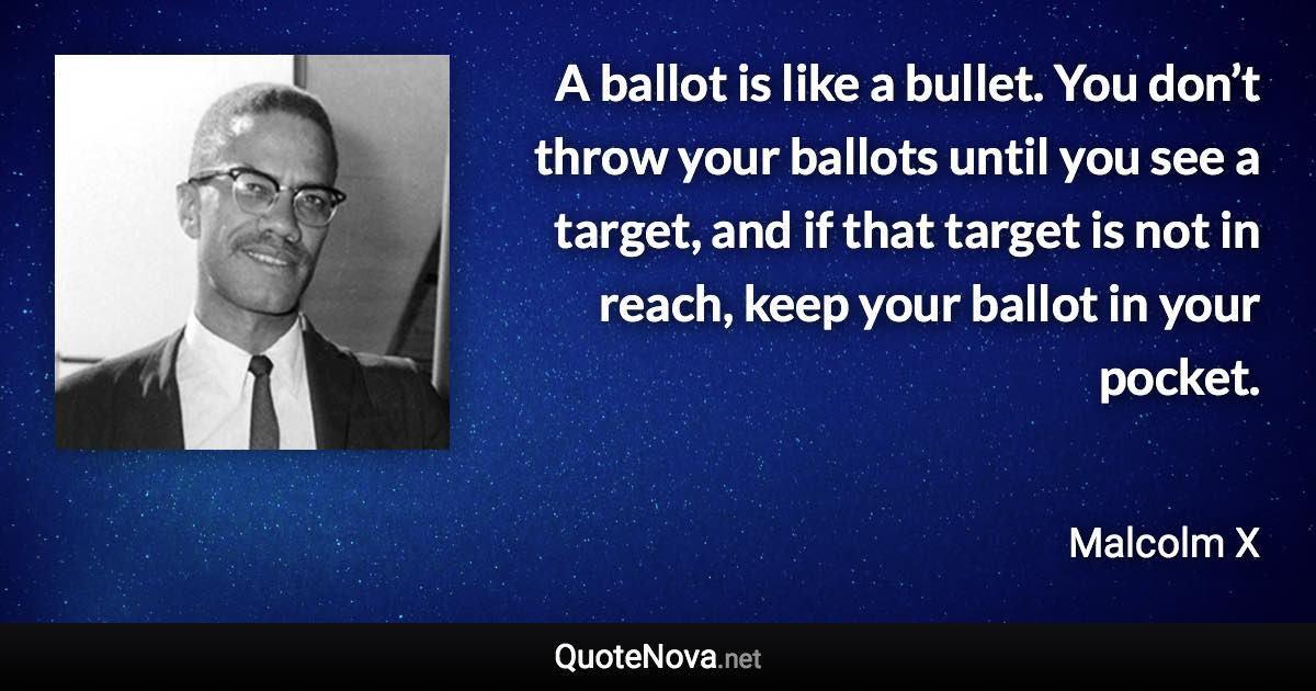 A ballot is like a bullet. You don’t throw your ballots until you see a target, and if that target is not in reach, keep your ballot in your pocket. - Malcolm X quote