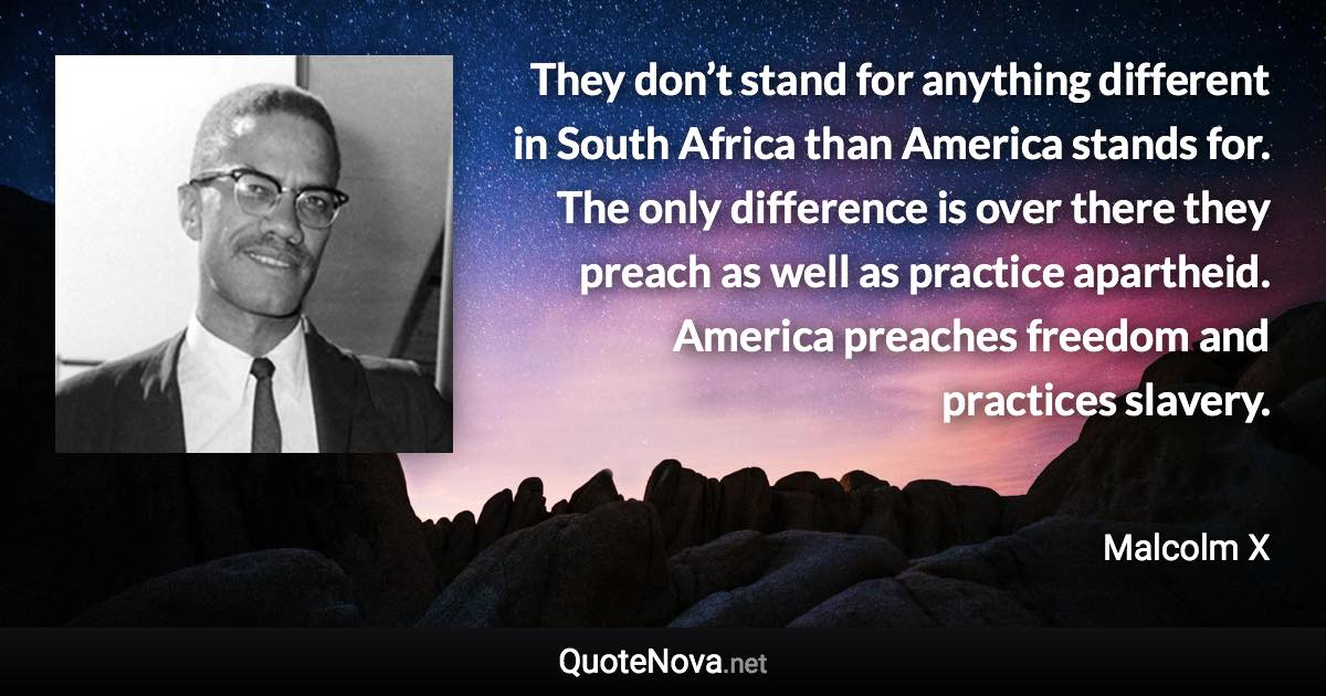 They don’t stand for anything different in South Africa than America stands for. The only difference is over there they preach as well as practice apartheid. America preaches freedom and practices slavery. - Malcolm X quote