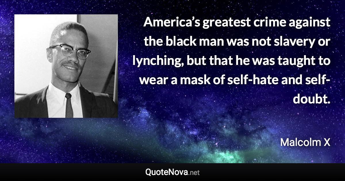 America’s greatest crime against the black man was not slavery or lynching, but that he was taught to wear a mask of self-hate and self-doubt. - Malcolm X quote