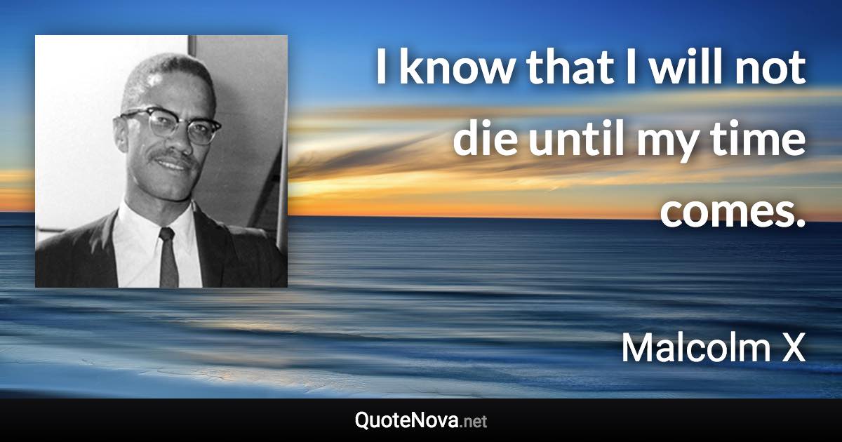 I know that I will not die until my time comes. - Malcolm X quote