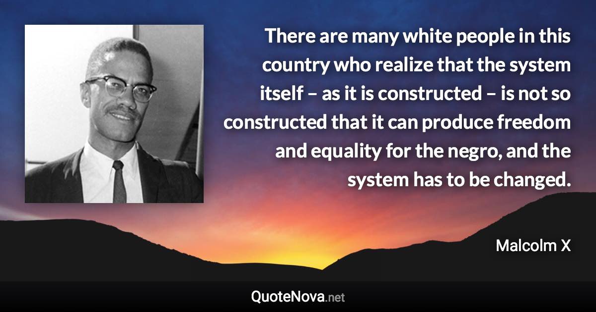 There are many white people in this country who realize that the system itself – as it is constructed – is not so constructed that it can produce freedom and equality for the negro, and the system has to be changed. - Malcolm X quote