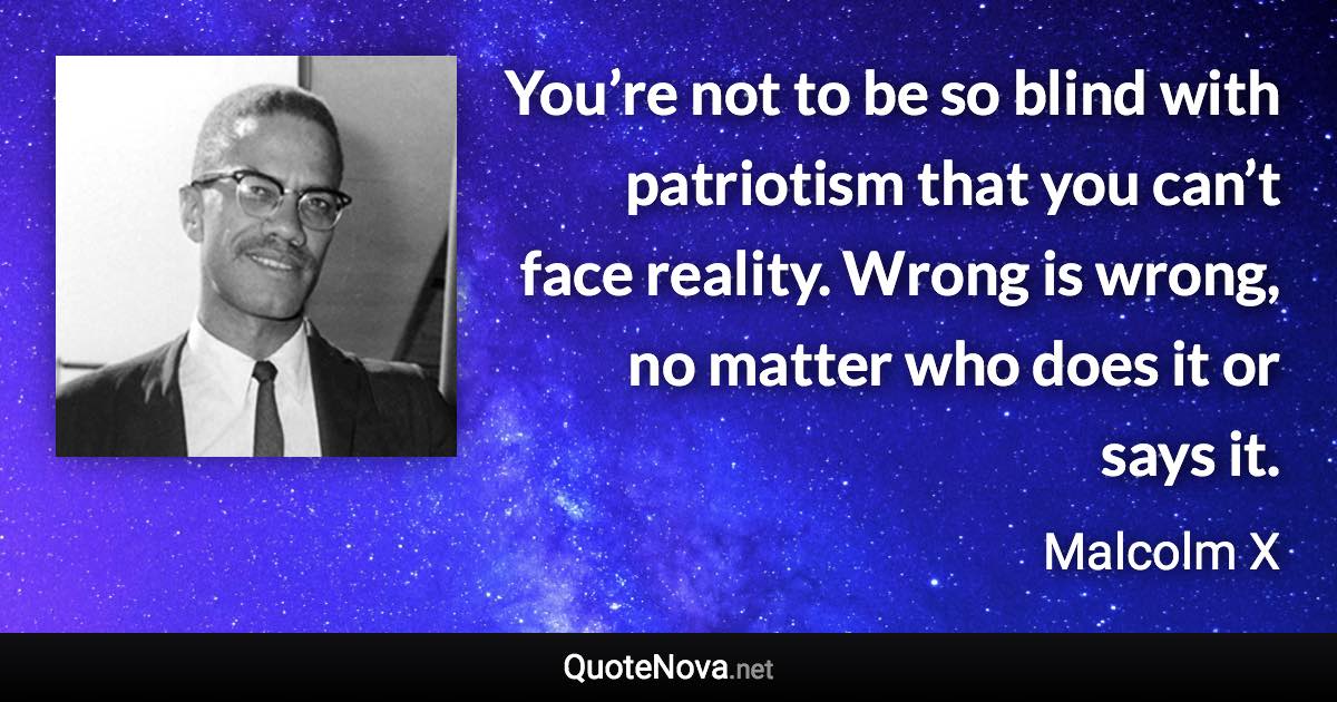 You’re not to be so blind with patriotism that you can’t face reality. Wrong is wrong, no matter who does it or says it. - Malcolm X quote