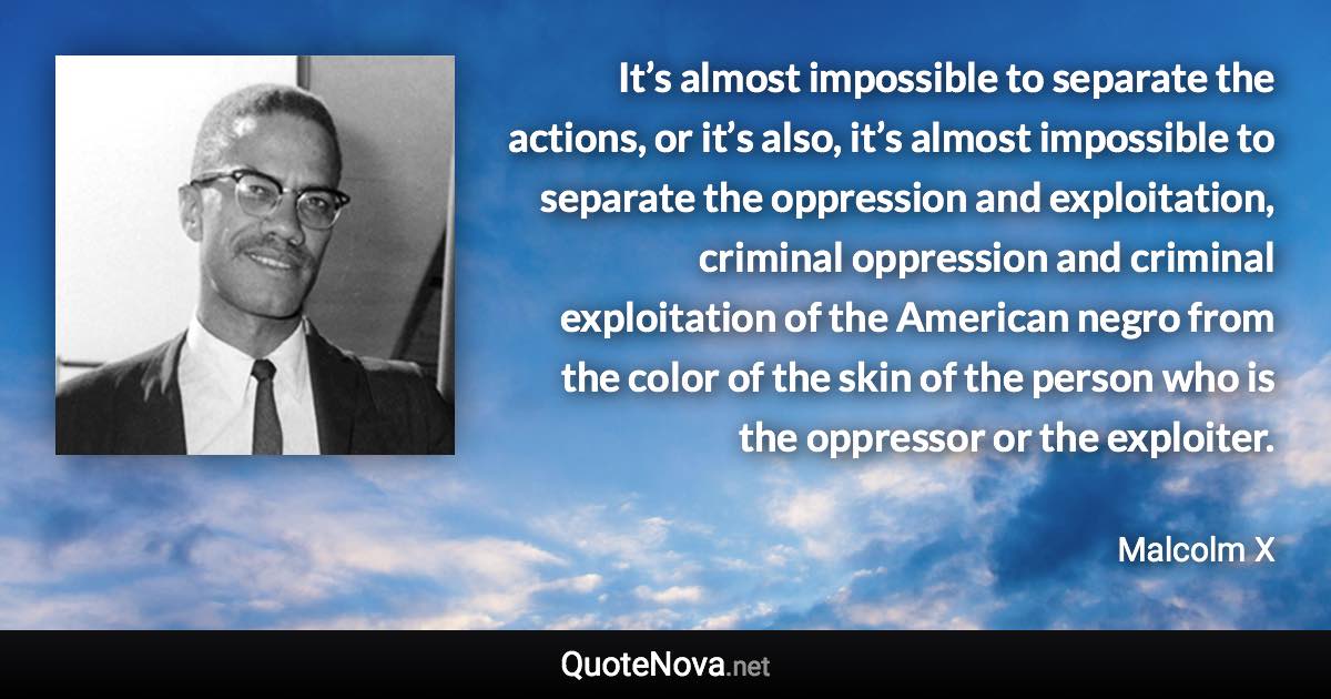 It’s almost impossible to separate the actions, or it’s also, it’s almost impossible to separate the oppression and exploitation, criminal oppression and criminal exploitation of the American negro from the color of the skin of the person who is the oppressor or the exploiter. - Malcolm X quote