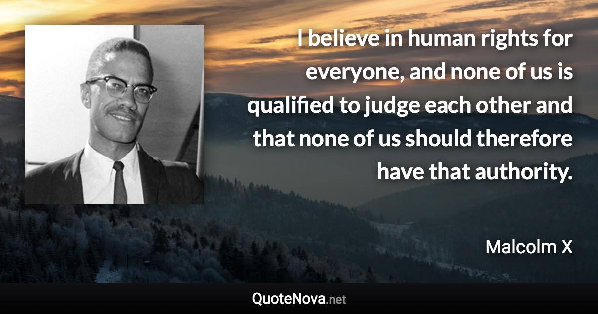 I believe in human rights for everyone, and none of us is qualified to judge each other and that none of us should therefore have that authority. - Malcolm X quote