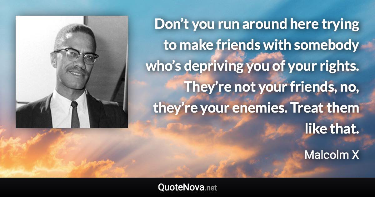 Don’t you run around here trying to make friends with somebody who’s depriving you of your rights. They’re not your friends, no, they’re your enemies. Treat them like that. - Malcolm X quote