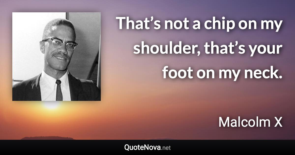 That’s not a chip on my shoulder, that’s your foot on my neck. - Malcolm X quote
