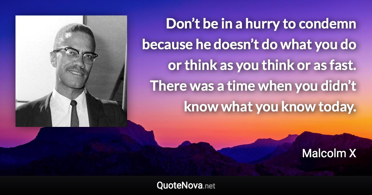 Don’t be in a hurry to condemn because he doesn’t do what you do or think as you think or as fast. There was a time when you didn’t know what you know today. - Malcolm X quote