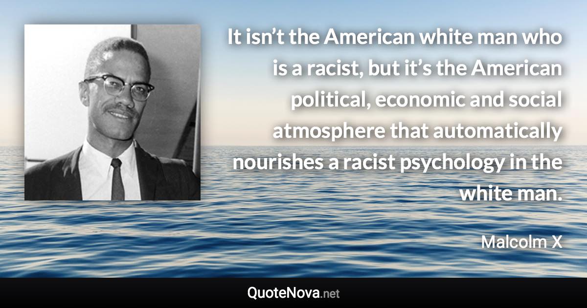 It isn’t the American white man who is a racist, but it’s the American political, economic and social atmosphere that automatically nourishes a racist psychology in the white man. - Malcolm X quote