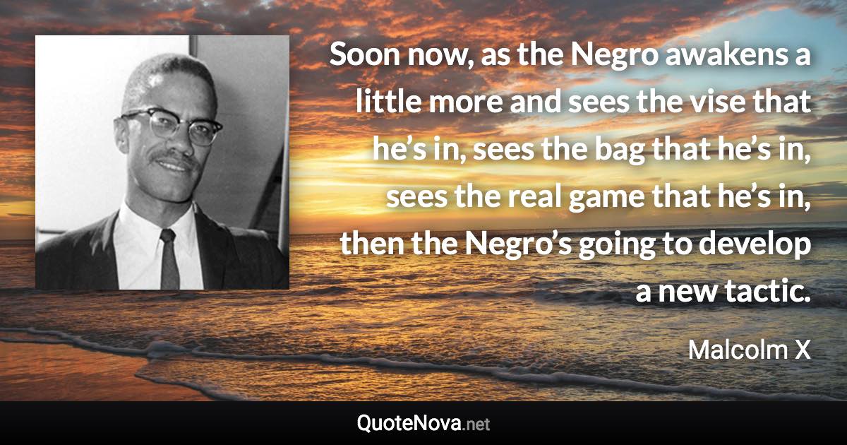 Soon now, as the Negro awakens a little more and sees the vise that he’s in, sees the bag that he’s in, sees the real game that he’s in, then the Negro’s going to develop a new tactic. - Malcolm X quote