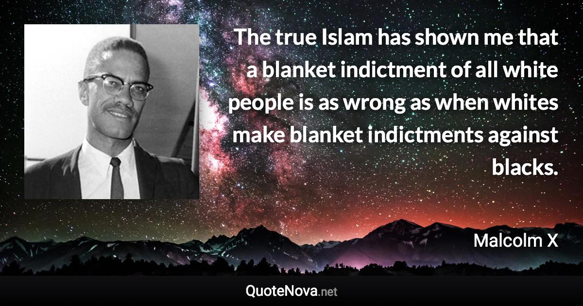 The true Islam has shown me that a blanket indictment of all white people is as wrong as when whites make blanket indictments against blacks. - Malcolm X quote