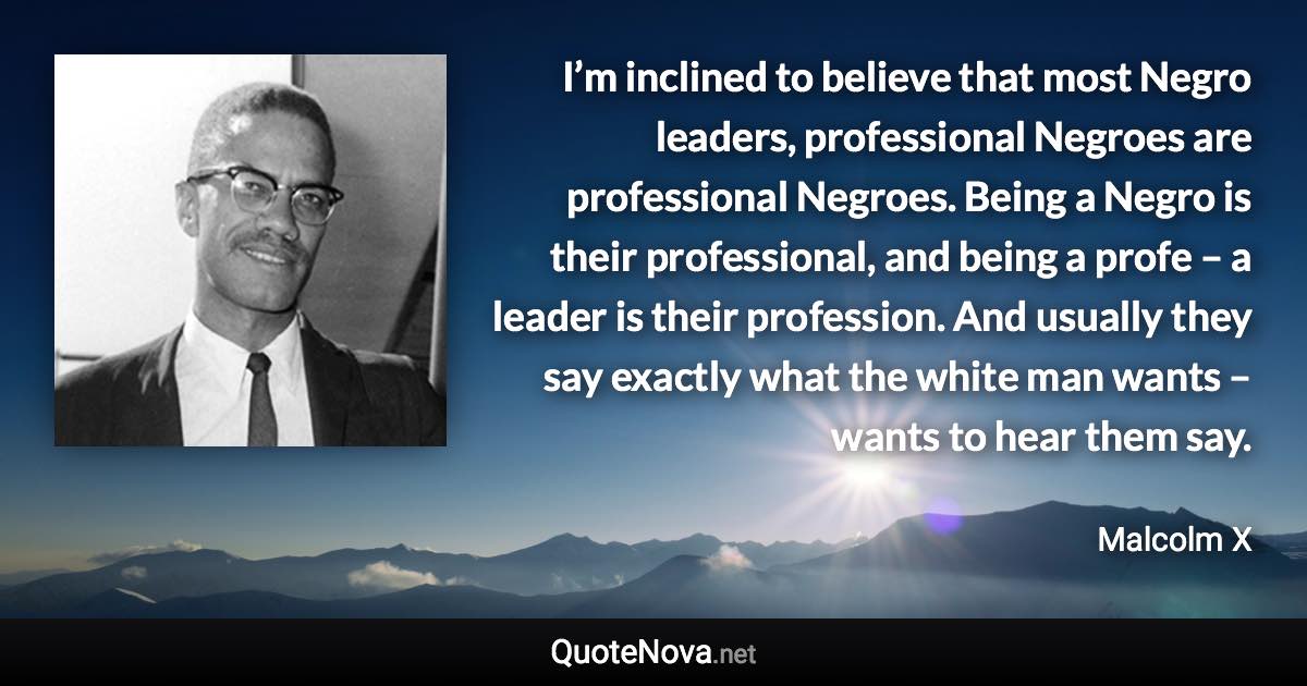 I’m inclined to believe that most Negro leaders, professional Negroes are professional Negroes. Being a Negro is their professional, and being a profe – a leader is their profession. And usually they say exactly what the white man wants – wants to hear them say. - Malcolm X quote