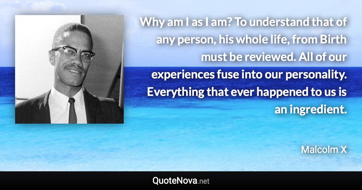 Why am I as I am? To understand that of any person, his whole life, from Birth must be reviewed. All of our experiences fuse into our personality. Everything that ever happened to us is an ingredient. - Malcolm X quote