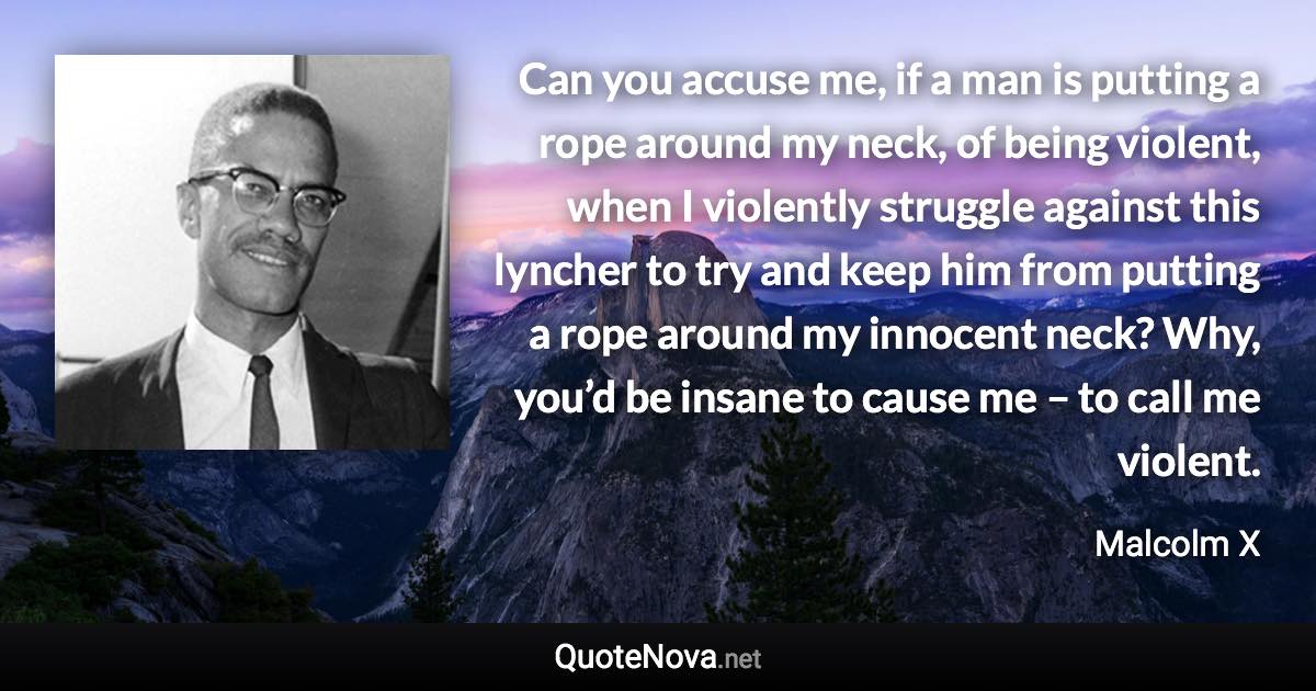 Can you accuse me, if a man is putting a rope around my neck, of being violent, when I violently struggle against this lyncher to try and keep him from putting a rope around my innocent neck? Why, you’d be insane to cause me – to call me violent. - Malcolm X quote