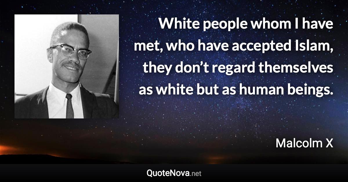 White people whom I have met, who have accepted Islam, they don’t regard themselves as white but as human beings. - Malcolm X quote