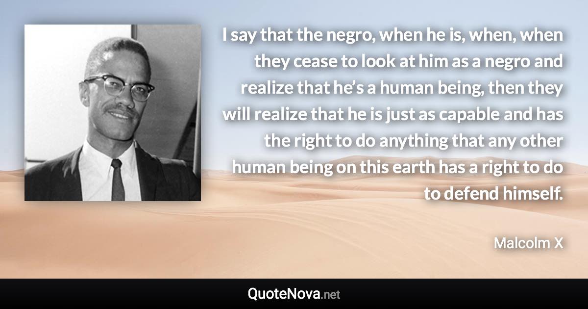 I say that the negro, when he is, when, when they cease to look at him as a negro and realize that he’s a human being, then they will realize that he is just as capable and has the right to do anything that any other human being on this earth has a right to do to defend himself. - Malcolm X quote