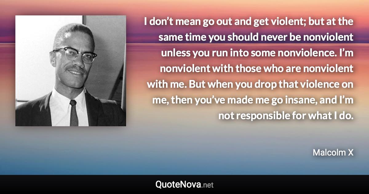 I don’t mean go out and get violent; but at the same time you should never be nonviolent unless you run into some nonviolence. I’m nonviolent with those who are nonviolent with me. But when you drop that violence on me, then you’ve made me go insane, and I’m not responsible for what I do. - Malcolm X quote