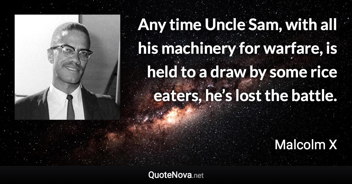 Any time Uncle Sam, with all his machinery for warfare, is held to a draw by some rice eaters, he’s lost the battle. - Malcolm X quote