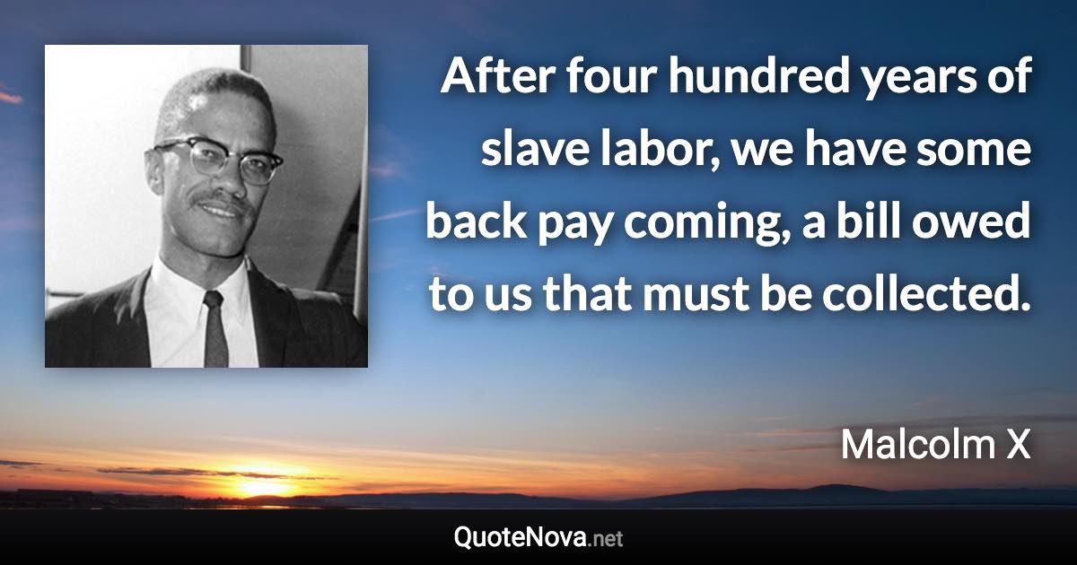 After four hundred years of slave labor, we have some back pay coming, a bill owed to us that must be collected. - Malcolm X quote