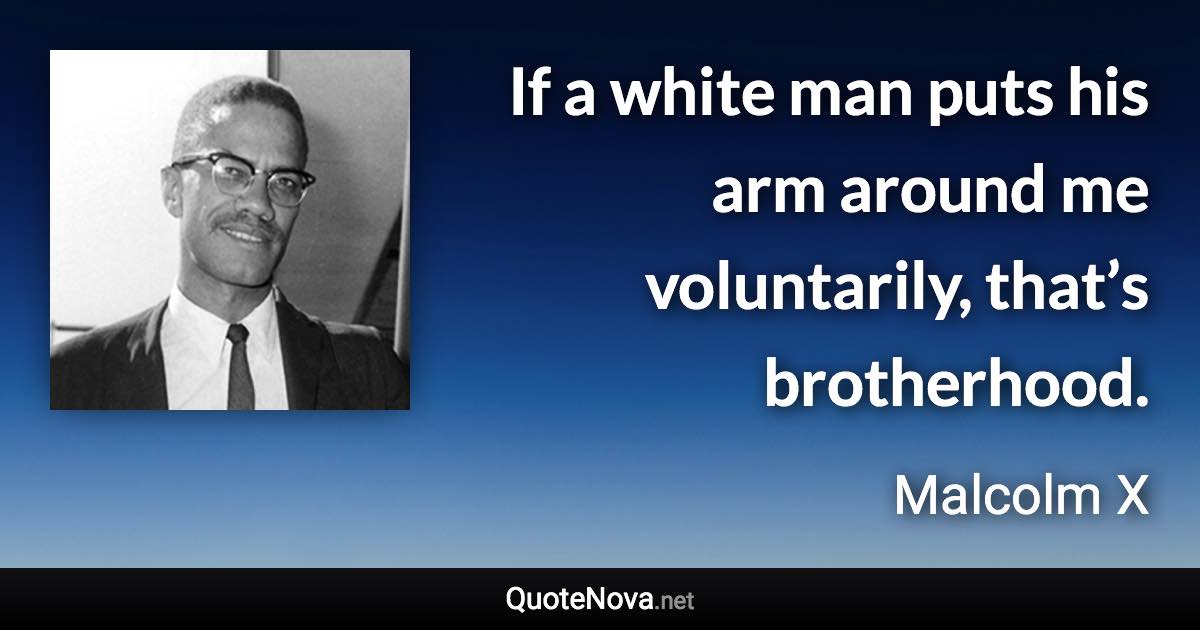 If a white man puts his arm around me voluntarily, that’s brotherhood. - Malcolm X quote