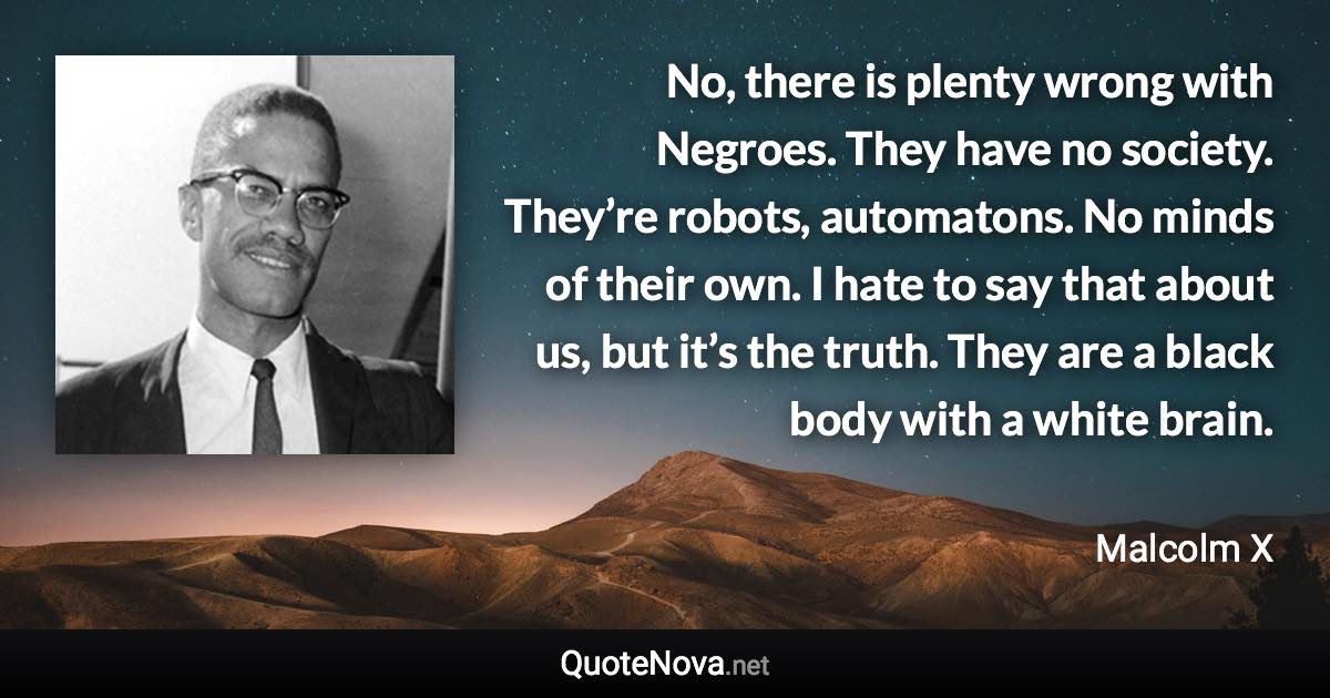 No, there is plenty wrong with Negroes. They have no society. They’re robots, automatons. No minds of their own. I hate to say that about us, but it’s the truth. They are a black body with a white brain. - Malcolm X quote