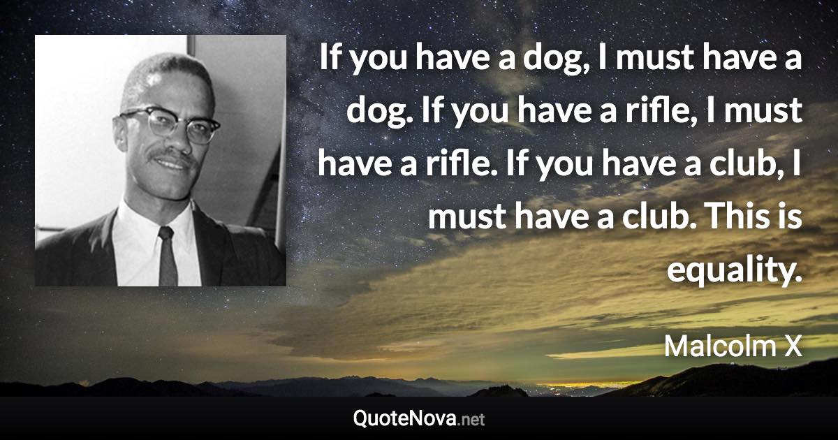 If you have a dog, I must have a dog. If you have a rifle, I must have a rifle. If you have a club, I must have a club. This is equality. - Malcolm X quote