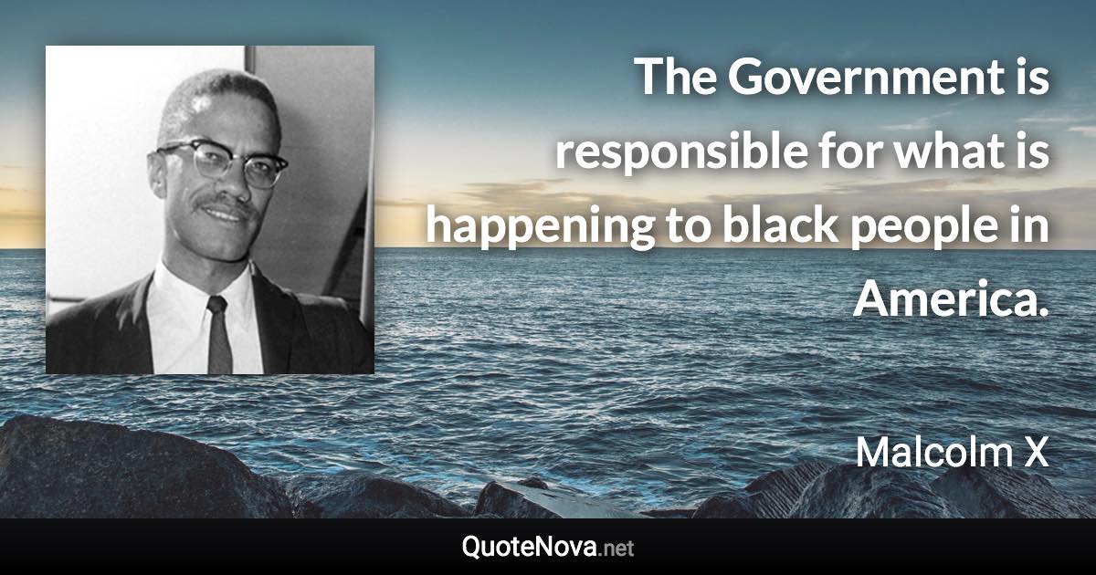 The Government is responsible for what is happening to black people in America. - Malcolm X quote