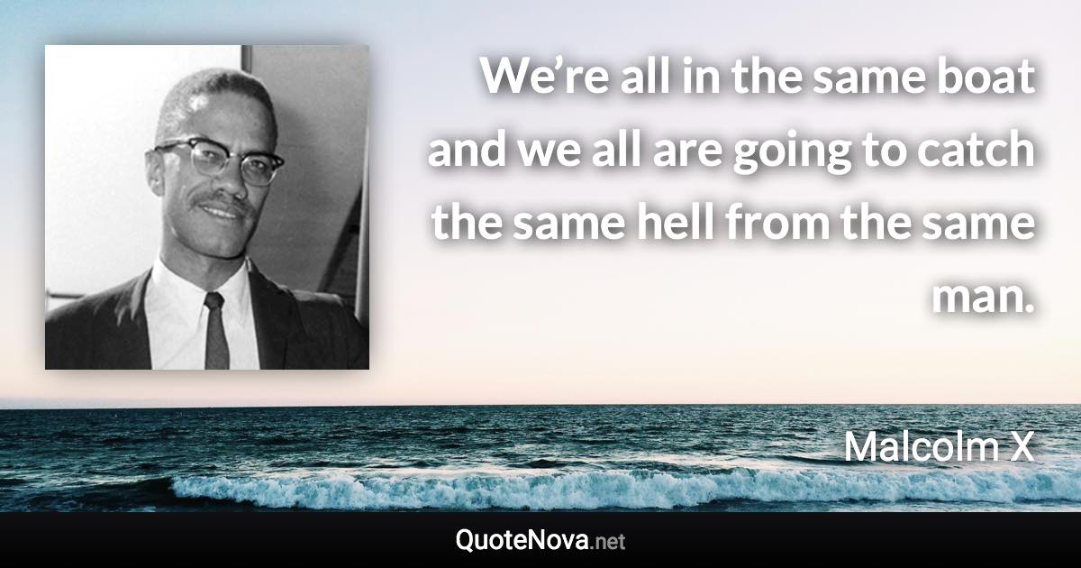 We’re all in the same boat and we all are going to catch the same hell from the same man. - Malcolm X quote